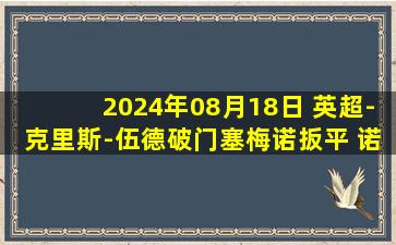 2024年08月18日 英超-克里斯-伍德破门塞梅诺扳平 诺丁汉森林1-1伯恩茅斯